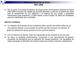 Por su parte, el Consejo Ciudadano de Seguimiento del Programa Nacional de   Salud 2001-2006 conocerá con detalle las acciones llevadas a cabo por el sistema de salud   para la consecución de sus objetivos y el alcance de sus metas, y propondrá mecanismos   para evaluarlas. La SSA dotará a este Consejo de todas las facilidades para el cumplimiento   de su cometido. Opinión ciudadana La medición de la opinión de los ciudadanos sobre asuntos de interés público es ya una práctica habitual. Las encuestas de opinión permiten conocer, por ejemplo, el grado de satisfacción de los usuarios con los servicios públicos. Con la intención de atender mejor las inquietudes de los usuarios de los servicios de salud, la presente administración incorporará a sus herramientas de gestión encuestas de   percepción que se aplicarán de manera periódica. Los resultados de estas encuestas se   difundirán de manera masiva por medios impresos y electrónicos. Programa Nacional de Salud  2001-2006 