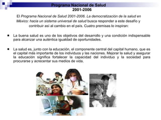 El  Programa Nacional de Salud 2001-2006. La democratización de la salud en México: hacia un sistema universal de salud  busca responder a este desafío y  contribuir así al cambio en el país. Cuatro premisas lo inspiran: La buena salud es uno de los objetivos del desarrollo y una condición indispensable para alcanzar una auténtica igualdad de oportunidades. La salud es, junto con la educación, el componente central del capital humano, que es el capital más importante de los individuos y las naciones. Mejorar la salud y asegurar la educación significa fortalecer la capacidad del individuo y la sociedad para procurarse y acrecentar sus medios de vida. Programa Nacional de Salud  2001-2006 