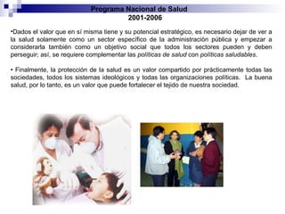 Dados el valor que en sí misma tiene y su potencial estratégico, es necesario dejar de ver a la salud solamente como un sector específico de la administración pública y empezar a considerarla también como un objetivo social que todos los sectores pueden y deben perseguir; así, se requiere complementar las  políticas de salud  con  políticas saludables . •  Finalmente, la protección de la salud es un valor compartido por prácticamente   todas las sociedades, todos los sistemas ideológicos y todas las organizaciones políticas.  La buena salud, por lo tanto, es un valor que puede fortalecer el tejido de nuestra sociedad. Programa Nacional de Salud  2001-2006 