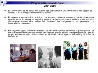 La protección de la salud no puede ser considerada una mercancía, un objeto de  caridad o un privilegio: es un derecho social.  El acceso a los servicios de salud, por lo tanto, debe ser universal, haciendo especial énfasis en la inclusión de aquellos grupos de personas cuyos derechos no han sido plenamente reconocidos, como las mujeres, los indígenas o las personas con capacidades diferentes. En segundo lugar, la democratización de la salud significa estimular la participación  de los ciudadanos en todos los niveles del sistema, desde asumir la responsabilidad  por su propio estado de salud hasta influir en el diseño de la agenda sectorial y la toma de decisiones. Programa Nacional de Salud  2001-2006 