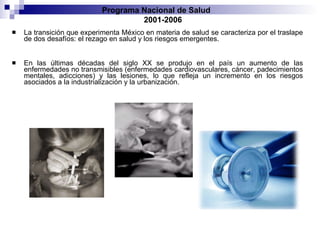 La transición que experimenta México en materia de salud se caracteriza por el traslape de dos desafíos: el rezago en salud y los riesgos emergentes.  En las últimas décadas del siglo XX se produjo en el país un aumento de las enfermedades no transmisibles (enfermedades cardiovasculares, cáncer, padecimientos mentales, adicciones) y las lesiones, lo que refleja un incremento en los riesgos asociados a la industrialización y la urbanización.  Programa Nacional de Salud  2001-2006 