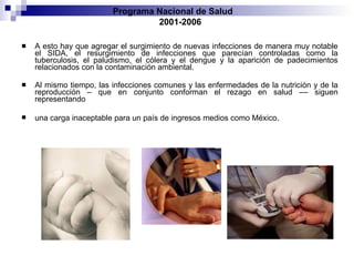 A esto hay que agregar el surgimiento de nuevas infecciones de manera muy notable el SIDA, el resurgimiento de infecciones que parecían controladas como la tuberculosis, el paludismo, el cólera y el dengue y la aparición de padecimientos relacionados con la contaminación ambiental. Al mismo tiempo, las infecciones comunes y las enfermedades de la nutrición y de la reproducción – que en conjunto conforman el rezago en salud –– siguen representando una carga inaceptable para un país de ingresos medios como México . Programa Nacional de Salud  2001-2006 