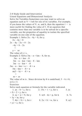 2-8 Study Guide and Intervention
Literal Equations and Dimensional Analysis
Solve for Variables Sometimes you may want to solve an
equation such as V = ℓwh for one of its variables. For example,
if you know the values of V, w, and h, then the equation ℓ = is
more useful for finding the value of ℓ. If an equation that
contains more than one variable is to be solved for a specific
variable, use the properties of equality to isolate the specified
variable on one side of the equation.
Example 1: Solve 2x – 4y = 8, for y.
2x – 4y = 8
2x – 4y – 2x = 8 – 2x
–4y = 8 – 2x
=
y = or
The value of y i s .
Example 2: Solve 3m – n = km – 8, for m.
3m – n = km – 8
3m – n – km = km – 8 – km
3m – n – km = –8
3m – n – km + n = –8 + n
3m – km = –8 + n
m(3 – k) = –8 + n
=
m = or
The value of m is . Since division by 0 is undefined, 3 – k ≠ 0,
or k ≠ 3.
Exercises
Solve each equation or formula for the variable indicated.
1. ax – b = c, for x 2. 15x + 1 = y, for x 3. (x
+ f) + 2 = j, for x
4. xy + w = 9, for y 5. x(4 – k) = p, for k 6. 7x
+ 3y = m, for y
7. 4(r + 3) = t, for r 8. 2x + b = w, for x 9. x(1
+ y) = z, for x
 