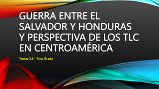 GUERRA ENTRE EL
SALVADOR Y HONDURAS
Y PERSPECTIVA DE LOS TLC
EN CENTROAMÉRICA
Temas 2.8 - 7mo Grado
 