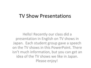 TV Show Presentations Hello! Recently our class did a presentation in English on TV shows in Japan.  Each student group gave a speech on the TV shows in this PowerPoint. There isn't much information, but you can get an idea of the TV shows we like in Japan. Please enjoy!  