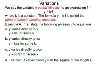 Example A. Translate the following phrases into equations.
a. y varies directly to x.
y = kx for some k.
We say the variable y varies (directly) to an expression f if
y = k·f
where k is a constant. The formula y = k* f is called the
general (direct) variation equation.
Variations
b. y varies directly to xz
y = kxz for some k.
c. y varies directly to x2z2
y = kx2z2 for some k.
d. The cost C varies directly with the square of the length L.
 