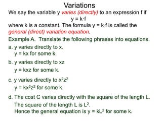 Example A. Translate the following phrases into equations.
a. y varies directly to x.
y = kx for some k.
We say the variable y varies (directly) to an expression f if
y = k·f
where k is a constant. The formula y = k* f is called the
general (direct) variation equation.
Variations
b. y varies directly to xz
y = kxz for some k.
c. y varies directly to x2z2
y = kx2z2 for some k.
d. The cost C varies directly with the square of the length L.
The square of the length L is L2.
Hence the general equation is y = kL2 for some k.
 