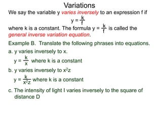 Example B. Translate the following phrases into equations.
a. y varies inversely to x.
k
x
k
x2z
We say the variable y varies inversely to an expression f if
y =
where k is a constant. The formula y = is called the
general inverse variation equation.
Variations
k
f
k
f
b. y varies inversely to x2z
y = where k is a constant
y = where k is a constant
c. The intensity of light I varies inversely to the square of
distance D
 