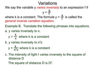 Example B. Translate the following phrases into equations.
a. y varies inversely to x.
k
x
k
x2z
We say the variable y varies inversely to an expression f if
y =
where k is a constant. The formula y = is called the
general inverse variation equation.
Variations
k
f
k
f
b. y varies inversely to x2z
y = where k is a constant
y = where k is a constant
c. The intensity of light I varies inversely to the square of
distance D
The square of distance D is D2.
 