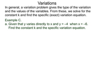 Example C.
a. Given that y varies directly to x and y = –4 when x = –6.
Find the constant k and the specific variation equation.
In general, a variation problem gives the type of the variation
and the values of the variables. From these, we solve for the
constant k and find the specific (exact) variation equation.
Variations
 