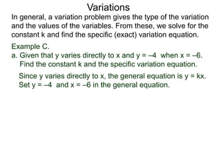 Example C.
a. Given that y varies directly to x and y = –4 when x = –6.
Find the constant k and the specific variation equation.
In general, a variation problem gives the type of the variation
and the values of the variables. From these, we solve for the
constant k and find the specific (exact) variation equation.
Variations
Since y varies directly to x, the general equation is y = kx.
Set y = –4 and x = –6 in the general equation.
 