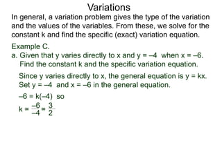 Example C.
a. Given that y varies directly to x and y = –4 when x = –6.
Find the constant k and the specific variation equation.
k = =
–6
–4 2
3
In general, a variation problem gives the type of the variation
and the values of the variables. From these, we solve for the
constant k and find the specific (exact) variation equation.
Variations
Since y varies directly to x, the general equation is y = kx.
Set y = –4 and x = –6 in the general equation.
–6 = k(–4) so
 