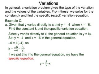Example C.
a. Given that y varies directly to x and y = –4 when x = –6.
Find the constant k and the specific variation equation.
k = =
–6
–4
If we put this into the general equation, we have the
specific equation:
In general, a variation problem gives the type of the variation
and the values of the variables. From these, we solve for the
constant k and find the specific (exact) variation equation.
Variations
Since y varies directly to x, the general equation is y = kx.
Set y = –4 and x = –6 in the general equation.
–6 = k(–4) so
y = x
2
3
2
3
 