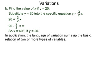 b. Find the value of x if y = 20.
Variations
20 = x
2
3
Substitute y = 20 into the specific equation
20 * = x
2
3
So x = 40/3 if y = 20.
In application, the language of variation sums up the basic
relation of two or more types of variables.
y = x
2
3
 