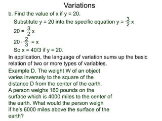 b. Find the value of x if y = 20.
Variations
20 = x
2
3
Substitute y = 20 into the specific equation
20 * = x
2
3
So x = 40/3 if y = 20.
In application, the language of variation sums up the basic
relation of two or more types of variables.
y = x
2
3
Example D. The weight W of an object
varies inversely to the square of the
distance D from the center of the earth.
A person weighs 160 pounds on the
surface which is 4000 miles to the center of
the earth. What would the person weigh
if he’s 6000 miles above the surface of the
earth?
 
