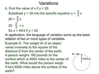 b. Find the value of x if y = 20.
Variations
20 = x
2
3
Substitute y = 20 into the specific equation
20 * = x
2
3
So x = 40/3 if y = 20.
In application, the language of variation sums up the basic
relation of two or more types of variables.
y = x
2
3
4000 m.
W = 160
Example D. The weight W of an object
varies inversely to the square of the
distance D from the center of the earth.
A person weighs 160 pounds on the
surface which is 4000 miles to the center of
the earth. What would the person weigh
if he’s 6000 miles above the surface of the
earth?
 