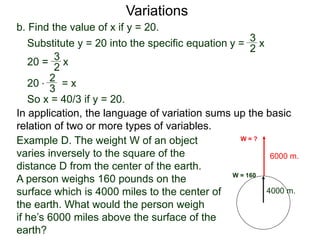 b. Find the value of x if y = 20.
Variations
20 = x
2
3
Substitute y = 20 into the specific equation
20 * = x
2
3
So x = 40/3 if y = 20.
In application, the language of variation sums up the basic
relation of two or more types of variables.
y = x
2
3
4000 m.
6000 m.
W = 160
W = ?Example D. The weight W of an object
varies inversely to the square of the
distance D from the center of the earth.
A person weighs 160 pounds on the
surface which is 4000 miles to the center of
the earth. What would the person weigh
if he’s 6000 miles above the surface of the
earth?
 