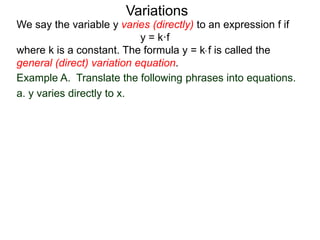 Example A. Translate the following phrases into equations.
a. y varies directly to x.
We say the variable y varies (directly) to an expression f if
y = k·f
where k is a constant. The formula y = k* f is called the
general (direct) variation equation.
Variations
 