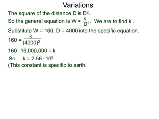 Variations
160 =
(4000)2
k
Substitute W = 160, D = 4000 into the specific equation.
So k = 2.56 * 109
(This constant is specific to earth.
k160 * 16,000,000 =
The square of the distance D is D2.
So the general equation is W = .
D2
k
We are to find k .
 