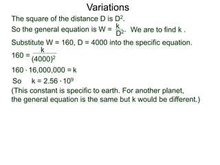 Variations
160 =
(4000)2
k
Substitute W = 160, D = 4000 into the specific equation.
So k = 2.56 * 109
(This constant is specific to earth. For another planet,
the general equation is the same but k would be different.)
k160 * 16,000,000 =
The square of the distance D is D2.
So the general equation is W = .
D2
k
We are to find k .
 
