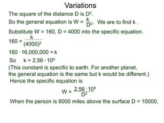 Variations
160 =
(4000)2
k
Substitute W = 160, D = 4000 into the specific equation.
So k = 2.56 * 109
(This constant is specific to earth. For another planet,
the general equation is the same but k would be different.)
Hence the specific equation is
When the person is 6000 miles above the surface D = 10000,
k160 * 16,000,000 =
W = D2
2.56 * 109
The square of the distance D is D2.
So the general equation is W = .
D2
k
We are to find k .
 