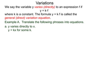 Example A. Translate the following phrases into equations.
a. y varies directly to x.
y = kx for some k.
We say the variable y varies (directly) to an expression f if
y = k·f
where k is a constant. The formula y = k* f is called the
general (direct) variation equation.
Variations
 