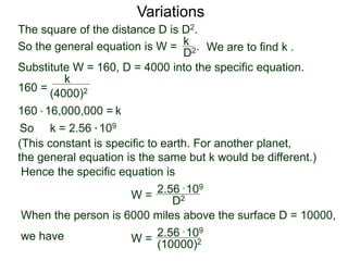 Variations
160 =
(4000)2
k
Substitute W = 160, D = 4000 into the specific equation.
So k = 2.56 * 109
(This constant is specific to earth. For another planet,
the general equation is the same but k would be different.)
Hence the specific equation is
When the person is 6000 miles above the surface D = 10000,
we have
k160 * 16,000,000 =
W = D2
2.56 * 109
W =
(10000)2
2.56 * 109
The square of the distance D is D2.
So the general equation is W = .
D2
k
We are to find k .
 