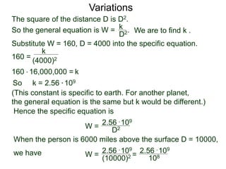 Variations
160 =
(4000)2
k
Substitute W = 160, D = 4000 into the specific equation.
So k = 2.56 * 109
(This constant is specific to earth. For another planet,
the general equation is the same but k would be different.)
Hence the specific equation is
When the person is 6000 miles above the surface D = 10000,
we have
k160 * 16,000,000 =
W = D2
2.56 * 109
W =
(10000)2
2.56 * 109
=
108
2.56 * 109
The square of the distance D is D2.
So the general equation is W = .
D2
k
We are to find k .
 