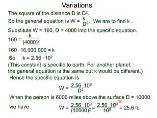 Variations
160 =
(4000)2
k
Substitute W = 160, D = 4000 into the specific equation.
So k = 2.56 * 109
(This constant is specific to earth. For another planet,
the general equation is the same but k would be different.)
Hence the specific equation is
When the person is 6000 miles above the surface D = 10000,
we have
k160 * 16,000,000 =
W = D2
2.56 * 109
W =
(10000)2
2.56 * 109
=
108
2.56 * 109
The square of the distance D is D2.
So the general equation is W = .
D2
k
We are to find k .
108
10
= 25.6 lb
 