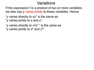 Variations
If the expression f is a product of two or more variables,
we also say y varies jointly to these variables. Hence
“y varies directly to xz” is the same as
“y varies jointly to x and z”.
“y varies directly to x2z2 ” is the same as
“y varies jointly to x2 and z2”.
 