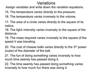 Variations
16. The temperature varies inversely to the volume.
17. The area of a circle varies directly to the square of its
radius.
18. The light–intensity varies inversely to the square of the
distance.
19. The mass required varies inversely to the square of the
speed it was traveling.
20. The cost of cheese balls varies directly to the 3rd power
(cube) of the diameter of the ball.
22. The time seemly has passed doing something varies
inversely to how much fun there was doing it.
21. The fun of doing something varies inversely to how
much time seemly has passed doing it.
15. The temperature varies directly to the pressure.
Assign variables and write down the variation equations.
 