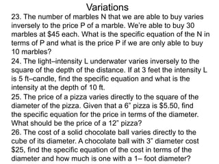 Variations
24. The light–intensity L underwater varies inversely to the
square of the depth of the distance. If at 3 feet the intensity L
is 5 ft–candle, find the specific equation and what is the
intensity at the depth of 10 ft.
25. The price of a pizza varies directly to the square of the
diameter of the pizza. Given that a 6” pizza is $5.50, find
the specific equation for the price in terms of the diameter.
What should be the price of a 12” pizza?
26. The cost of a solid chocolate ball varies directly to the
cube of its diameter. A chocolate ball with 3” diameter cost
$25, find the specific equation of the cost in terms of the
diameter and how much is one with a 1– foot diameter?
23. The number of marbles N that we are able to buy varies
inversely to the price P of a marble. We’re able to buy 30
marbles at $45 each. What is the specific equation of the N in
terms of P and what is the price P if we are only able to buy
10 marbles?
 