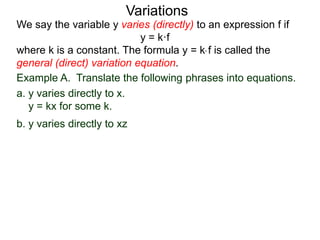 Example A. Translate the following phrases into equations.
a. y varies directly to x.
y = kx for some k.
We say the variable y varies (directly) to an expression f if
y = k·f
where k is a constant. The formula y = k* f is called the
general (direct) variation equation.
Variations
b. y varies directly to xz
 