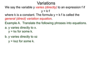 Example A. Translate the following phrases into equations.
a. y varies directly to x.
y = kx for some k.
We say the variable y varies (directly) to an expression f if
y = k·f
where k is a constant. The formula y = k* f is called the
general (direct) variation equation.
Variations
b. y varies directly to xz
y = kxz for some k.
 