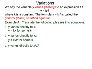 Example A. Translate the following phrases into equations.
a. y varies directly to x.
y = kx for some k.
We say the variable y varies (directly) to an expression f if
y = k·f
where k is a constant. The formula y = k* f is called the
general (direct) variation equation.
Variations
b. y varies directly to xz
y = kxz for some k.
c. y varies directly to x2z2
 