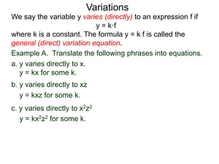 Example A. Translate the following phrases into equations.
a. y varies directly to x.
y = kx for some k.
We say the variable y varies (directly) to an expression f if
y = k·f
where k is a constant. The formula y = k* f is called the
general (direct) variation equation.
Variations
b. y varies directly to xz
y = kxz for some k.
c. y varies directly to x2z2
y = kx2z2 for some k.
 