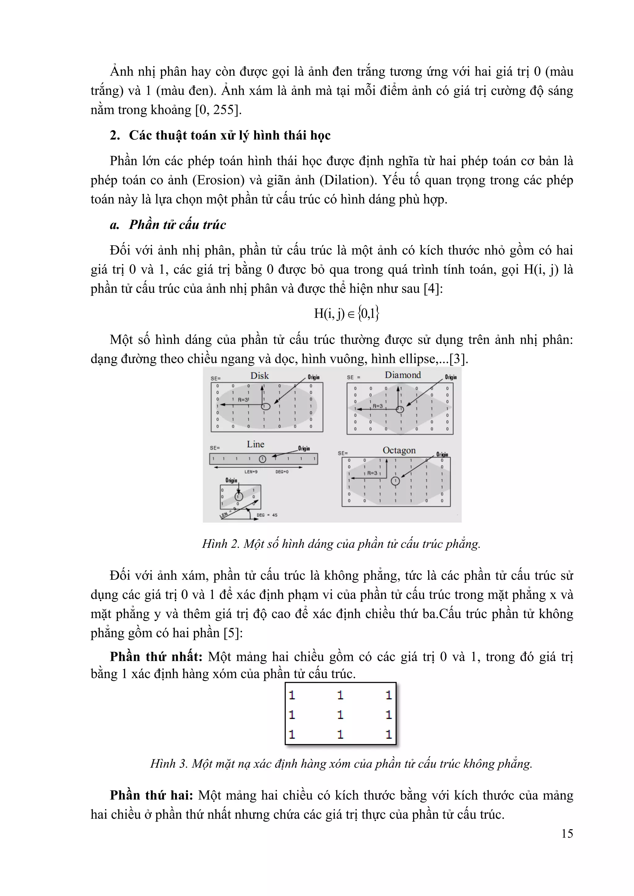 Ảnh nhị phân hay còn được gọi là ảnh đen trắng tương ứng với hai giá trị 0 (màu
trắng) và 1 (màu đen). Ảnh xám là ảnh mà tại mỗi điểm ảnh có giá trị cường độ sáng
nằm trong khoảng [0, 255].
2. Các thuật toán xử lý hình thái học
Phần lớn các phép toán hình thái học được định nghĩa từ hai phép toán cơ bản là
phép toán co ảnh (Erosion) và giãn ảnh (Dilation). Yếu tố quan trọng trong các phép
toán này là lựa chọn một phần tử cấu trúc có hình dáng phù hợp.
a. Phần tử cấu trúc
Đối với ảnh nhị phân, phần tử cấu trúc là một ảnh có kích thước nhỏ gồm có hai
giá trị 0 và 1, các giá trị bằng 0 được bỏ qua trong quá trình tính toán, gọi H(i, j) là
phần tử cấu trúc của ảnh nhị phân và được thể hiện như sau [4]:

H(i, j)  0,1
Một số hình dáng của phần tử cấu trúc thường được sử dụng trên ảnh nhị phân:
dạng đường theo chiều ngang và dọc, hình vuông, hình ellipse,...[3].

Hình 2. Một số hình dáng của phần tử cấu trúc phẳng.

Đối với ảnh xám, phần tử cấu trúc là không phẳng, tức là các phần tử cấu trúc sử
dụng các giá trị 0 và 1 để xác định phạm vi của phần tử cấu trúc trong mặt phẳng x và
mặt phẳng y và thêm giá trị độ cao để xác định chiều thứ ba.Cấu trúc phần tử không
phẳng gồm có hai phần [5]:
Phần thứ nhất: Một mảng hai chiều gồm có các giá trị 0 và 1, trong đó giá trị
bằng 1 xác định hàng xóm của phần tử cấu trúc.

Hình 3. Một mặt nạ xác định hàng xóm của phần tử cấu trúc không phẳng.

Phần thứ hai: Một mảng hai chiều có kích thước bằng với kích thước của mảng
hai chiều ở phần thứ nhất nhưng chứa các giá trị thực của phần tử cấu trúc.
15

 