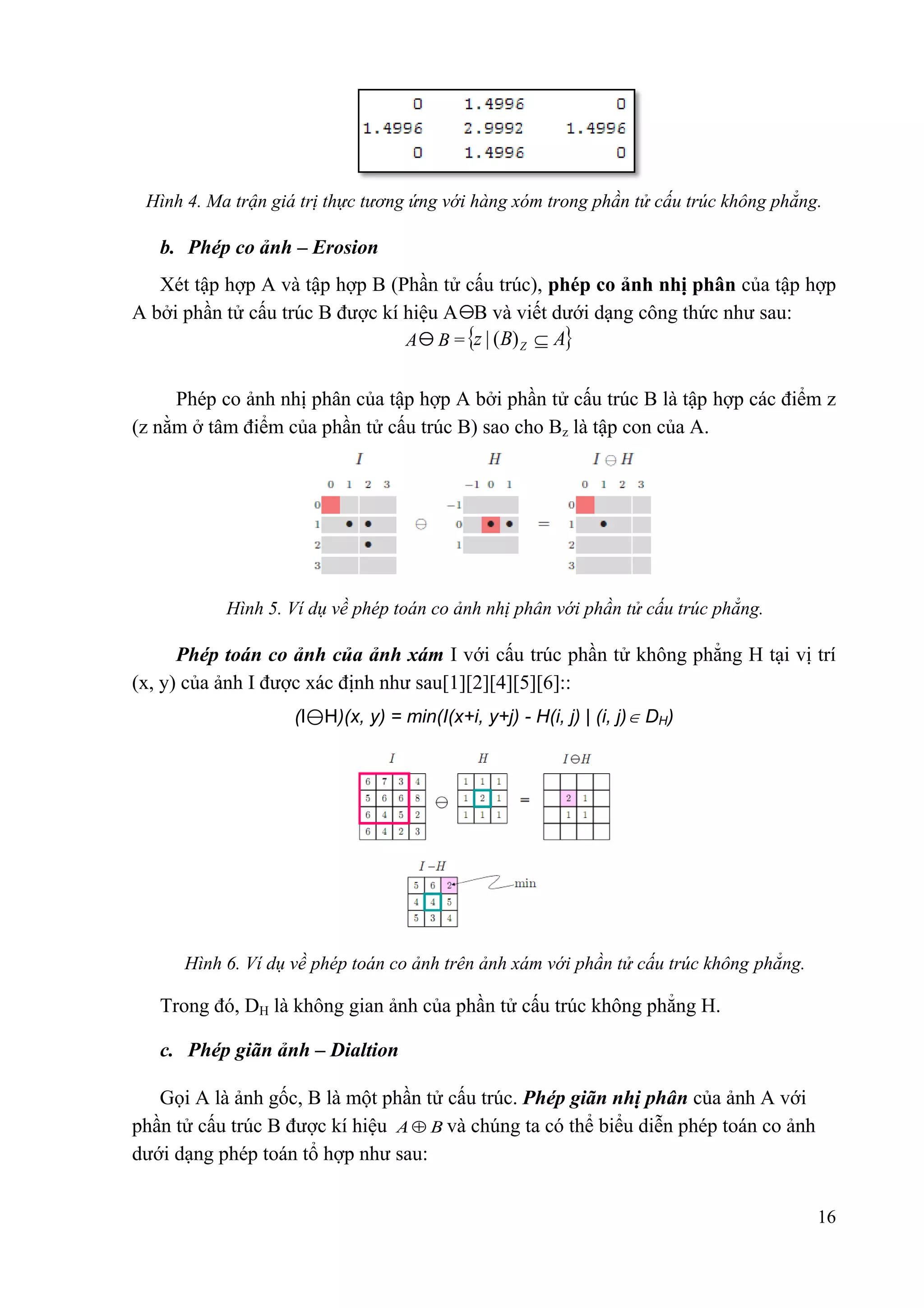 Hình 4. Ma trận giá trị thực tƣơng ứng với hàng xóm trong phần tử cấu trúc không phẳng.

b. Phép co ảnh – Erosion
Xét tập hợp A và tập hợp B (Phần tử cấu trúc), phép co ảnh nhị phân của tập hợp
A bởi phần tử cấu trúc B được kí hiệu A B và viết dưới dạng công thức như sau:
A B = z | ( B) Z  A
Phép co ảnh nhị phân của tập hợp A bởi phần tử cấu trúc B là tập hợp các điểm z
(z nằm ở tâm điểm của phần tử cấu trúc B) sao cho Bz là tập con của A.

Hình 5. Ví dụ về phép toán co ảnh nhị phân với phần tử cấu trúc phẳng.

Phép toán co ảnh của ảnh xám I với cấu trúc phần tử không phẳng H tại vị trí
(x, y) của ảnh I được xác định như sau[1][2][4][5][6]::
(I⊖H)(x, y) = min(I(x+i, y+j) - H(i, j) | (i, j) DH)

Hình 6. Ví dụ về phép toán co ảnh trên ảnh xám với phần tử cấu trúc không phẳng.

Trong đó, DH là không gian ảnh của phần tử cấu trúc không phẳng H.
c. Phép giãn ảnh – Dialtion
Gọi A là ảnh gốc, B là một phần tử cấu trúc. Phép giãn nhị phân của ảnh A với
phần tử cấu trúc B được kí hiệu A  B và chúng ta có thể biểu diễn phép toán co ảnh
dưới dạng phép toán tổ hợp như sau:
16

 
