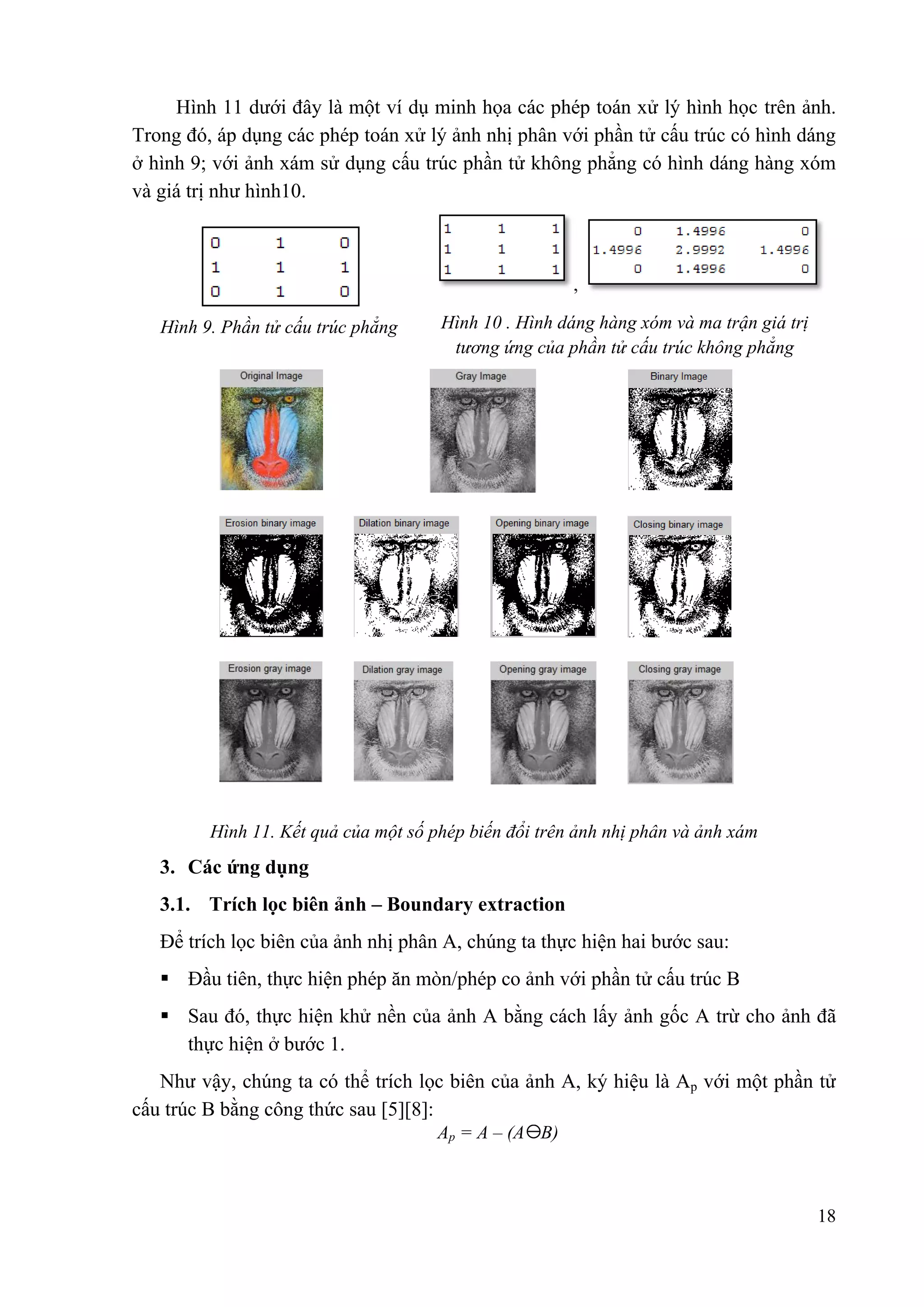 Hình 11 dưới đây là một ví dụ minh họa các phép toán xử lý hình học trên ảnh.
Trong đó, áp dụng các phép toán xử lý ảnh nhị phân với phần tử cấu trúc có hình dáng
ở hình 9; với ảnh xám sử dụng cấu trúc phần tử không phẳng có hình dáng hàng xóm
và giá trị như hình10.

,
Hình 9. Phần tử cấu trúc phẳng

Hình 10 . Hình dáng hàng xóm và ma trận giá trị
tƣơng ứng của phần tử cấu trúc không phẳng

Hình 11. Kết quả của một số phép biến đổi trên ảnh nhị phân và ảnh xám

3. Các ứng dụng
3.1. Trích lọc biên ảnh – Boundary extraction
Để trích lọc biên của ảnh nhị phân A, chúng ta thực hiện hai bước sau:
 Đầu tiên, thực hiện phép ăn mòn/phép co ảnh với phần tử cấu trúc B
 Sau đó, thực hiện khử nền của ảnh A bằng cách lấy ảnh gốc A trừ cho ảnh đã
thực hiện ở bước 1.
Như vậy, chúng ta có thể trích lọc biên của ảnh A, ký hiệu là Ap với một phần tử
cấu trúc B bằng công thức sau [5][8]:
Ap = A – (A B)

18

 