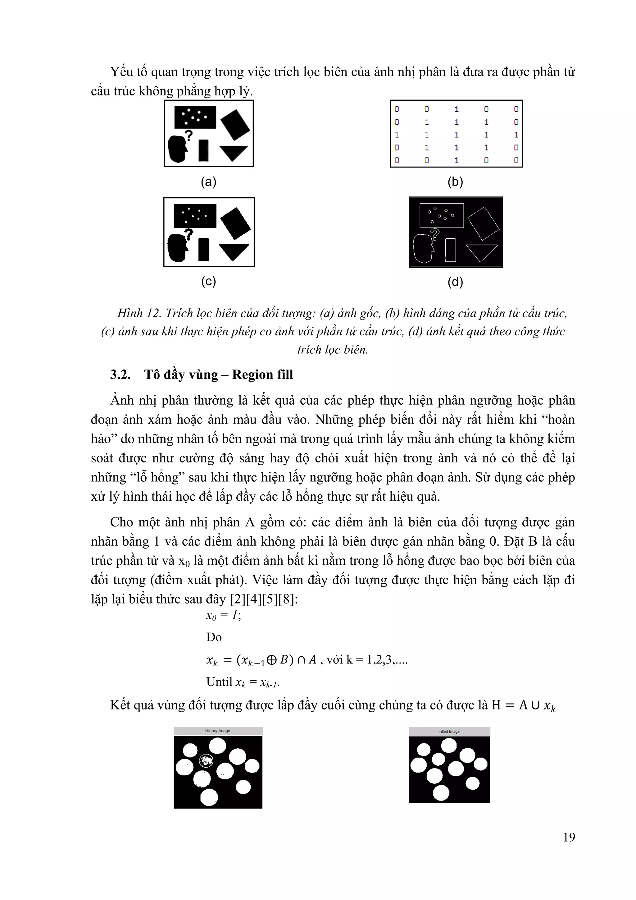 Yếu tố quan trọng trong việc trích lọc biên của ảnh nhị phân là đưa ra được phần tử
cấu trúc không phẳng hợp lý.

(a)

(b)

(c)

(d)

Hình 12. Trích lọc biên của đối tƣợng: (a) ảnh gốc, (b) hình dáng của phần tử cấu trúc,
(c) ảnh sau khi thực hiện phép co ảnh với phần tử cấu trúc, (d) ảnh kết quả theo công thức
trích lọc biên.

3.2. Tô đầy vùng – Region fill
Ảnh nhị phân thường là kết quả của các phép thực hiện phân ngưỡng hoặc phân
đoạn ảnh xám hoặc ảnh màu đầu vào. Những phép biến đổi này rất hiểm khi “hoàn
hảo” do những nhân tố bên ngoài mà trong quá trình lấy mẫu ảnh chúng ta không kiểm
soát được như cường độ sáng hay độ chói xuất hiện trong ảnh và nó có thể để lại
những “lỗ hổng” sau khi thực hiện lấy ngưỡng hoặc phân đoạn ảnh. Sử dụng các phép
xử lý hình thái học để lấp đầy các lỗ hổng thực sự rất hiệu quả.
Cho một ảnh nhị phân A gồm có: các điểm ảnh là biên của đối tượng được gán
nhãn bằng 1 và các điểm ảnh không phải là biên được gán nhãn bằng 0. Đặt B là cấu
trúc phần tử và x0 là một điểm ảnh bất kì nằm trong lỗ hổng được bao bọc bởi biên của
đối tượng (điểm xuất phát). Việc làm đầy đối tượng được thực hiện bằng cách lặp đi
lặp lại biểu thức sau đây [2][4][5][8]:
x0 = 1;
Do
𝑥 𝑘 = (𝑥 𝑘−1 ⨁ 𝐵) ∩ 𝐴 , với k = 1,2,3,....
Until xk = xk-1.

Kết quả vùng đối tượng được lấp đầy cuối cùng chúng ta có được là H = A ∪ 𝑥 𝑘

19

 