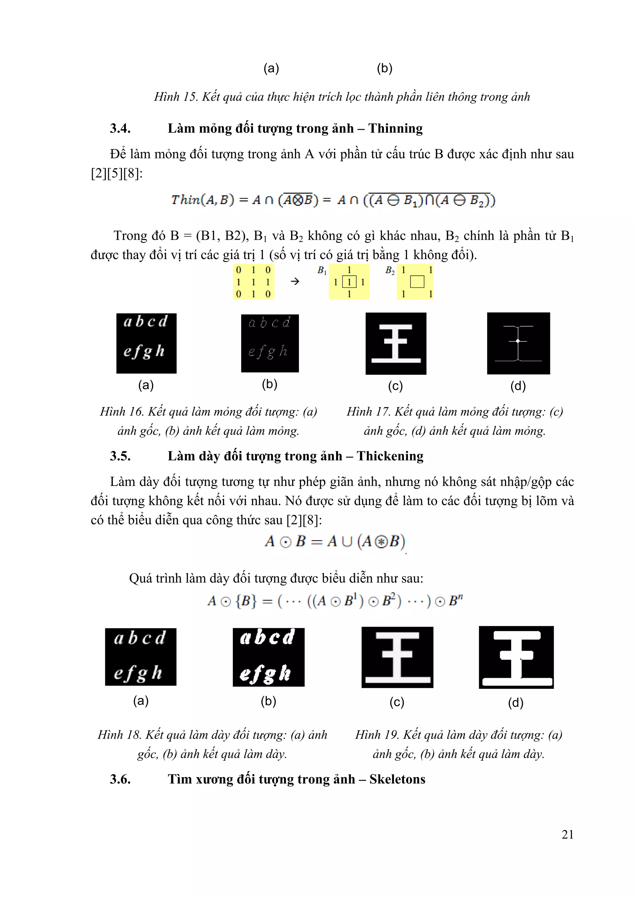 (a)

(b)

Hình 15. Kết quả của thực hiện trích lọc thành phần liên thông trong ảnh

Làm mỏng đối tƣợng trong ảnh – Thinning

3.4.

Để làm mỏng đối tượng trong ảnh A với phần tử cấu trúc B được xác định như sau
[2][5][8]:

Trong đó B = (B1, B2), B1 và B2 không có gì khác nhau, B2 chính là phần tử B1
được thay đổi vị trí các giá trị 1 (số vị trí có giá trị bằng 1 không đổi).

(a)

(b)

(c)

(d)

Hình 16. Kết quả làm mỏng đối tƣợng: (a)

Hình 17. Kết quả làm mỏng đối tƣợng: (c)

ảnh gốc, (b) ảnh kết quả làm mỏng.

ảnh gốc, (d) ảnh kết quả làm mỏng.

Làm dày đối tƣợng trong ảnh – Thickening

3.5.

Làm dày đối tượng tương tự như phép giãn ảnh, nhưng nó không sát nhập/gộp các
đối tượng không kết nối với nhau. Nó được sử dụng để làm to các đối tượng bị lõm và
có thể biểu diễn qua công thức sau [2][8]:

Quá trình làm dày đối tượng được biểu diễn như sau:

(a)

(b)

Hình 18. Kết quả làm dày đối tƣợng: (a) ảnh
gốc, (b) ảnh kết quả làm dày.

3.6.

(c)

(d)

Hình 19. Kết quả làm dày đối tƣợng: (a)
ảnh gốc, (b) ảnh kết quả làm dày.

Tìm xƣơng đối tƣợng trong ảnh – Skeletons

21

 