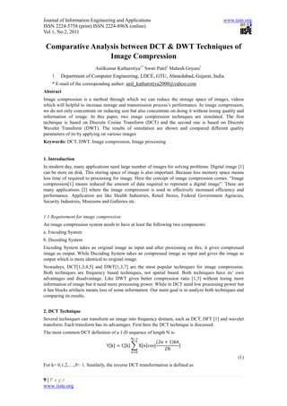 Journal of Information Engineering and Applications                                         www.iiste.org
ISSN 2224-5758 (print) ISSN 2224-896X (online)
Vol 1, No.2, 2011


 Comparative Analysis between DCT & DWT Techniques of
                  Image Compression
                          Anilkumar Katharotiya1* Swati Patel1 Mahesh Goyani1
    1.   Department of Computer Engineering, LDCE, GTU, Ahmedabad, Gujarat, India.
    * E-mail of the corresponding author: anil_katharotiya2000@yahoo.com
Abstract
Image compression is a method through which we can reduce the storage space of images, videos
which will helpful to increase storage and transmission process’s performance. In image compression,
we do not only concentrate on reducing size but also concentrate on doing it without losing quality and
information of image. In this paper, two image compression techniques are simulated. The first
technique is based on Discrete Cosine Transform (DCT) and the second one is based on Discrete
Wavelet Transform (DWT). The results of simulation are shown and compared different quality
parameters of its by applying on various images
Keywords: DCT, DWT, Image compression, Image processing


1. Introduction
In modern day, many applications need large number of images for solving problems. Digital image [1]
can be store on disk. This storing space of image is also important. Because less memory space means
less time of required to processing for image. Here the concept of image compression comes. “Image
compression[1] means reduced the amount of data required to represent a digital image”. There are
many applications [2] where the image compression is used to effectively increased efficiency and
performance. Application are like Health Industries, Retail Stores, Federal Government Agencies,
Security Industries, Museums and Galleries etc.


1.1 Requirement for image compression:
An image compression system needs to have at least the following two components:
a. Encoding System
b. Decoding System
Encoding System takes an original image as input and after processing on this, it gives compressed
image as output. While Decoding System takes an compressed image as input and gives the image as
output which is more identical to original image.
Nowadays, DCT[1,3,4,5] and DWT[1,3,7] are the most popular techniques for image compression.
Both techniques are frequency based techniques, not spatial based. Both techniques have its’ own
advantages and disadvantage. Like DWT gives better compression ratio [1,3] without losing more
information of image but it need more processing power. While in DCT need low processing power but
it has blocks artifacts means loss of some information. Our main goal is to analyze both techniques and
comparing its results.


2. DCT Technique
Several techniques can transform an image into frequency domain, such as DCT, DFT [1] and wavelet
transform. Each transform has its advantages. First here the DCT technique is discussed.
The most common DCT definition of a 1-D sequence of length N is:
                                                          2n     1 kπ
                                Yk      Ck      X n cos
                                                               2N
                                                                                                    (1)
For k= 0,1,2,…,N− 1. Similarly, the inverse DCT transformation is defined as


9|Page
www.iiste.org
 