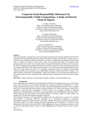 European Journal of Business and Management                                                     www.iiste.org
ISSN 2222-1905 (Paper) ISSN 2222-2839 (Online)
Vol 3, No.9, 2011

        Corporate Social Responsibility Disclosures by
   Environmentally Visible Corporations: A Study of Selected
                       Firms in Nigeria
                                                 Uwuigbe, Uwalomwa
                                       Dept. of Accounting, School of Business
                                      College of College of Development Studies
                                     Covenant University, Ota, Ogun State; Nigeria
                                           Email: alaiwu2003@yahoo.com

                                                Uwuigbe, Olubukunola
                                       Dept. of Accounting, School of Business
                                      College of College of Development Studies
                                     Covenant University, Ota, Ogun State; Nigeria
                                            Email: bukkyoau@yahoo.com

                                          Ajayi, Anijesushola .O.
                                       Dept. of Accounting, School of Business
                                      College of College of Development Studies
                                     Covenant University, Ota, Ogun State; Nigeria
                                           Email: anijrebranded@gmail.com

Abstract
This study basically investigates the association between corporate environmental visibility and the level of
corporate social responsibility disclosures among listed firms in Nigeria. The attribute or proxy used as a
measure for environmental visibility in this study is size and it is measured by the total asset of the selected
firms. To achieve the objective of this study, a total of 30 selected listed firms in the Nigerian stock
exchange market were used. Also, the study critically developed and utilized a disclosure index to measure
the extent of corporate social responsibility disclosure made by companies in their corporate annual reports
for the period 2006-2010. The simple regression analysis was used to test the research propositions in this
study. The study observed that there is a significant association between the corporate environmental
visibility and the level of corporate social responsibility disclosures among listed firms in Nigeria. This
finding further revealed that environmentally visible firms disclose more environmental information in
their annual reports in order to legitimate their operations and to avoid political costs derived from public
scrutiny.
Keywords: corporate disclosure, Environmental visibility, corporate social responsibility, Size

1         Introduction
Firms’ participation in Corporate Social Responsibility (CSR) can be explained using various motivational
bases. These motivations can be broadly classified into strategic and altruistic (Campbell et al., 1999),
thereby positioning the economic motives for CSR involvement (Donaldson and Preston, 1995), alongside
moral ones. In practical terms both scientific evidence (Orlitzky et al., 2003), and consumer reaction have
signalled to firms that their participation in CSR is likely to be rewarded, resulting in improved
performance. CSR participation can enhance various stakeholder relations (McWilliams and Siegel, 2001),
thereby reducing the firm’s business risk (Boutin-Dufresne and Savaria, 2004). For these reasons, the
strategic value of CSR is becoming increasingly recognized.
The concept of corporate social responsibility emerged in the early 20th century in the U.S. It is mainly
about whether a corporation should be responsible for its stakeholders, including its customers,
shareholders, employees, suppliers and the community. Although the subject of CSR was proposed in the
early 20th century, it was never attached with great importance until an outbreak of a series of events,
including the Enron fraud, at the end of 2001, which highlighted the issue of corporate governance, as well
as the Coca-cola bottle pollution incident in India highlighting environmental issues of water resource
9|Page
www.iiste.org
 