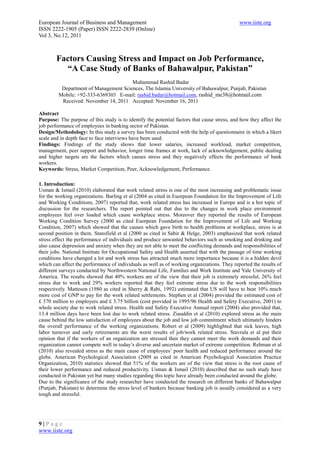 European Journal of Business and Management                                                   www.iiste.org
ISSN 2222-1905 (Paper) ISSN 2222-2839 (Online)
Vol 3, No.12, 2011



        Factors Causing Stress and Impact on Job Performance,
          “A Case Study of Banks of Bahawalpur, Pakistan”
                                       Muhammad Rashid Badar
          Department of Management Sciences, The Islamia University of Bahawalpur, Punjab, Pakistan
         Mobile: +92-333-6369303 E-mail: rashid.badar@hotmail.com, rashid_me38@hotmail.com
          Received: November 14, 2011 Accepted: November 16, 2011

Abstract
Purpose: The purpose of this study is to identify the potential factors that cause stress, and how they affect the
job performance of employees in banking sector of Pakistan.
Design/Methodology: In this study a survey has been conducted with the help of questionnaire in which a likert
scale and in depth face to face interviews have been used.
Findings: Findings of the study shows that lower salaries, increased workload, market competition,
management, peer support and behavior, longer time frames at work, lack of acknowledgement, public dealing
and higher targets are the factors which causes stress and they negatively effects the performance of bank
workers.
Keywords: Stress, Market Competition, Peer, Acknowledgement, Performance.

1. Introduction:
Usman & Ismail (2010) elaborated that work related stress is one of the most increasing and problematic issue
for the working organizations. Barling et al (2004 as cited in Euorpean Foundation for the Improvement of Life
and Working Conditions, 2007) reported that, work related stress has increased in Europe and is a hot topic of
discussion for the researchers. The report pointed out that due to the changes in work place environment
employees feel over loaded which cause workplace stress. Moreover they reported the results of European
Working Condition Survey (2000 as cited Euorpean Foundation for the Improvement of Life and Working
Condition, 2007) which showed that the causes which gave birth to health problems at workplace, stress is at
second position in them. Stansfield et al (2000 as cited in Sabir & Helge, 2003) emphasized that work related
stress effect the performance of individuals and produce unwanted behaviors such as smoking and drinking and
also cause depression and anxiety when they are not able to meet the conflicting demands and responsibilities of
their jobs. National Institute for Occupational Safety and Health asserted that with the passage of time working
conditions have changed a lot and work stress has attracted much more importance because it is a hidden devil
which can affect the performance of individuals as well as of working organizations. They reported the results of
different surveys conducted by Northwestern National Life, Families and Work Institute and Yale University of
America. The results showed that 40% workers are of the view that their job is extremely stressful, 26% feel
stress due to work and 29% workers reported that they feel extreme stress due to the work responsibilities
respectively. Matteson (1980 as cited in Sherry & Rabi, 1992) estimated that US will have to bear 10% much
more cost of GNP to pay for the work related settlements. Stephen et al (2004) provided the estimated cost of
£ 370 million to employers and £ 3.75 billion (cost provided in 1995/96 Health and Safety Executive, 2001) to
whole society due to work related stress. Health and Safety Executive Annual report (2004) also provided that,
13.4 million days have been lost due to work related stress. Ziauddin et al (2010) explored stress as the main
cause behind the low satisfaction of employees about the job and low job commitment which ultimately hinders
the overall performance of the working organizations. Robert et al (2009) highlighted that sick leaves, high
labor turnover and early retirements are the worst results of job/work related stress. Stavrula et al put their
opinion that if the workers of an organization are stressed then they cannot meet the work demands and their
organization cannot compete well in today’s diverse and uncertain market of extreme competition. Rehman et al
(2010) also revealed stress as the main cause of employees’ poor health and reduced performance around the
globe. American Psychological Association (2009 as cited in American Psychological Association Practice
Organization, 2010) statistics showed that 51% of the workers are of the view that stress is the root cause of
their lower performance and reduced productivity. Usman & Ismail (2010) described that no such study have
conducted in Pakistan yet but many studies regarding this topic have already been conducted around the globe.
Due to the significance of the study researcher have conducted the research on different banks of Bahawalpur
(Punjab, Pakistan) to determine the stress level of bankers because banking job is usually considered as a very
tough and stressful.




9|Page
www.iiste.org
 