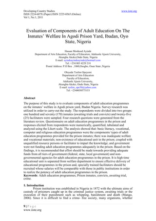 Developing Country Studies                                                                 www.iiste.org
ISSN 2224-607X (Paper) ISSN 2225-0565 (Online)
Vol 1, No.1, 2011




  Evaluation of Components of Adult Education On The
   Inmates’ Welfare In Agodi Prison Yard, Ibadan, Oyo
                      State, Nigeria
                                    Hassan Moshood Ayinde
         Department of Arts Education, Faculty of Education, Adekunle Ajasin University,
                              Akungba Akoko,Ondo State, Nigeria
                           E-mail: ayindeayindeayinde@hotmail.com
                                    Tel: +234 803 4229 218
                  Postal Address: P.O Box ,1060,Osogbo, Osun State ,Nigeria

                                  Oloyede Teslim Opeyemi
                                 Department of Arts Education
                                     Faculty of Education,
                                 Adekunle Ajasin University,
                              Akungba-Akoko, Ondo State, Nigeria
                               E-mail: teslim_ope30@yahoo.com
                                    Tel: +2348050575153

Abstract
The purpose of this study is to evaluate components of adult education programmes
on the inmates’ welfare in Agodi prison yard, Ibadan Nigeria. Survey research was
utilized in order to carry-out the study. The respondents were divided into two groups:
one hundred and seventy (170) inmates (awaiting trials and convicts) and twenty-five
(25) facilitators were sampled. Four research questions were generated from the
literature review. Questionnaire on adult education programmes in the prison and
responses elicited from respondents were numerically, quantified, tabulated and
analyzed using the Likert scale. The analysis showed that: basic literacy, vocational,
computer and religious education programmes were the components/ types of adult
education programmes provided for the prison inmates; there was inadequate welfare
and vocational materials; non-existence of educational unit in the prison; coupled with
unqualified resource persons or facilitator to impart the knowledge; and government
were not funding adult education programmes adequately in the prison. Based on the
findings, it is recommended that effort should be made towards providing adequate
funds from all tiers of government (federal, state, local government) and non-
governmental agencies for adult education programmes in the prison. It is high time
educational unit is separated from welfare department to ensure effective delivery of
educational programmes in the prison and, specially trained facilitators should be
recruited whose salaries will be comparable with those in public institutions in order
to realize the potency of adult education programmes in the prison.
Keywords: Adult education programmes, Prison inmates, convicts, awaiting trial,
crime.

1. Introduction
        Prison institution was established in Nigeria in 1872 with the ultimate aims of
custody of prisoners caught up in the criminal justice system, awaiting trials or the
execution of their punishment such as whipping, banishment and death (Mango,
2006). Since it is difficult to find a crime- free society, many organisms, whether

9|Page
www.iiste.org
 