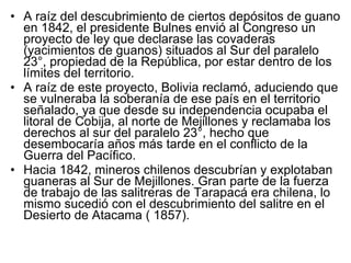 A raíz del descubrimiento de ciertos depósitos de guano en 1842, el presidente Bulnes envió al Congreso un proyecto de ley que declarase las covaderas (yacimientos de guanos) situados al Sur del paralelo 23°, propiedad de la República, por estar dentro de los límites del territorio.  A raíz de este proyecto, Bolivia reclamó, aduciendo que se vulneraba la soberanía de ese país en el territorio señalado, ya  que desde su independencia ocupaba el litoral de Cobija, al norte de Mejillones y reclamaba los derechos al sur del paralelo 23°, hecho que desembocaría años más tarde en el conflicto de la Guerra del Pacífico. Hacia 1842, mineros chilenos descubrían y explotaban guaneras al Sur de Mejillones. Gran parte de la fuerza de trabajo de las salitreras de Tarapacá era chilena, lo mismo sucedió con el descubrimiento del salitre en el Desierto de Atacama ( 1857). 