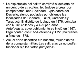 La explotación del salitre convirtió al desierto en un centro de atracción, llegándose a crear por compatriotas, una Sociedad Explotadora del Desierto, siendo pobladas por chilenos las localidades de Chañaral, Taltal, Caracoles y Tarapacá. El distrito de Iquique en 1876, contaba con 6.048 chilenos y 4.429 peruanos. Antofagasta, cuyo poblamiento se inició en 1867, llegó contar  con 6.554 chilenos y 1.226 bolivianos a fines de 1878. Así, el norte desértico fue nuestro, mucho antes de la conquista militar. Las salitreras ya no podían funcionar sin los “ rotos pampinos ”.  