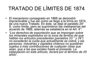 TRATADO DE LÍMITES DE 1874 El mecanismo consagrado en 1866 se demostró impracticable y fue así como se llegó a la firma en 1874, de una nuevo Tratado. En éste, se dejó el paralelo 24° S. como límite, pero se suprimieron las medianerías del acuerdo de 1866; además se establecía en el Art. 4°:  “ Los derechos de exportación que se impongan sobre los minerales explotados en la zona de terreno de que hablan los artículos precedentes (paralelos 23 ° y 24°) no excederán la cuota que actualmente se cobra; y las personas, industrias y capitales chilenos no quedarán sujetos a más contribuciones de cualquier clase que sean, que a las que existen hasta el presente. La estipulación en este artículo, durará por el término de 25 años”.   