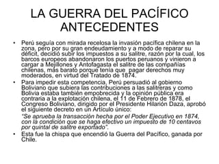 LA GUERRA DEL PACÍFICO ANTECEDENTES Perú seguía con mirada recelosa la invasión pacífica chilena en la zona, pero por su gran endeudamiento y a modo de reparar su déficit, decidió subir los impuestos a su salitre, razón por la cual, los barcos europeos abandonaron los puertos peruanos y vinieron a cargar a Mejillones y Antofagasta el salitre de las compañías chilenas, más barato porque tenía que  pagar derechos muy moderados, en virtud del Tratado de 1874.  Para impedir esta competencia, Perú persuadió al gobierno Boliviano que subiera las contribuciones a las salitreras y como Bolivia estaba también empobrecida y la opinión pública era contraria a la explotación chilena, el 11 de Febrero de 1878, el Congreso Boliviano, dirigido por el Presidente Hilarión Daza, aprobó el siguiente decreto en un Artículo único:  “ Se aprueba la transacción hecha por el Poder Ejecutivo en 1874, con la condición que se haga efectivo un impuesto de 10 centavos por quintal de salitre exportado”. Esta fue la chispa que encendió la Guerra del Pacífico, ganada por Chile.  