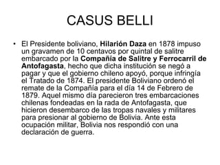 CASUS BELLI El Presidente boliviano,  Hilarión Daza  en 1878 impuso un gravamen de 10 centavos por quintal de salitre embarcado por la  Compañía de Salitre y Ferrocarril de Antofagasta , hecho que dicha institución se negó a pagar y que el gobierno chileno apoyó, porque infringía el Tratado de 1874. El presidente Boliviano ordenó el remate de la Compañía para el día 14 de Febrero de 1879. Aquel mismo día parecieron tres embarcaciones chilenas fondeadas en la rada de Antofagasta, que hicieron desembarco de las tropas navales y militares para presionar al gobierno de Bolivia. Ante esta ocupación militar, Bolivia nos respondió con una declaración de guerra. 